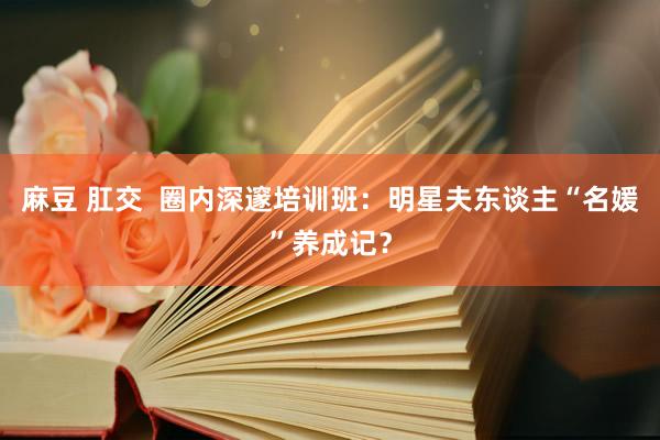 麻豆 肛交  圈内深邃培训班：明星夫东谈主“名媛”养成记？
