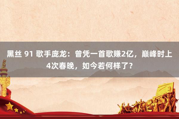 黑丝 91 歌手庞龙：曾凭一首歌赚2亿，巅峰时上4次春晚，如今若何样了？