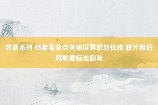 激萌系列 杨紫着波点黄裙展露崭新优雅 胶片相沿风彰显标准韵味