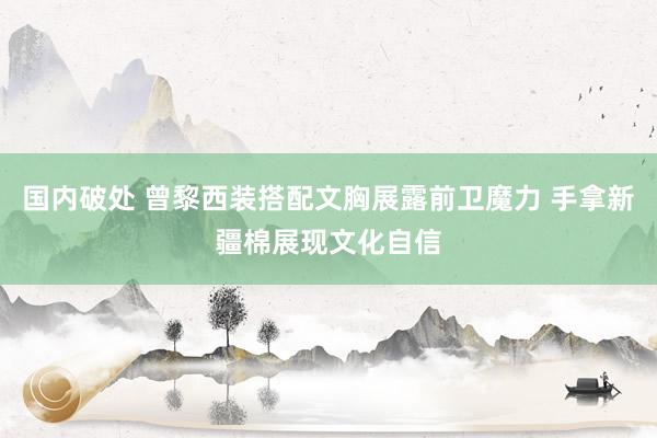 国内破处 曾黎西装搭配文胸展露前卫魔力 手拿新疆棉展现文化自信