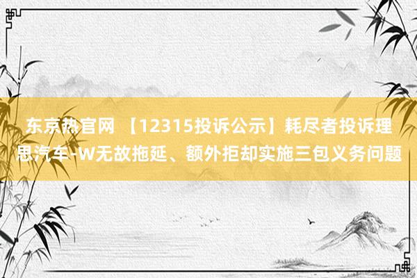东京热官网 【12315投诉公示】耗尽者投诉理思汽车-W无故拖延、额外拒却实施三包义务问题