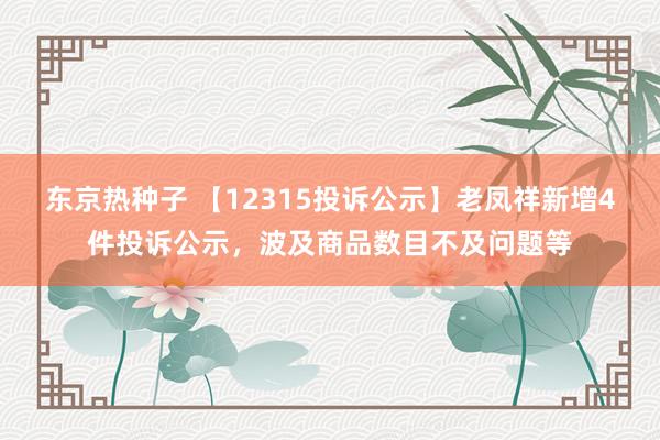 东京热种子 【12315投诉公示】老凤祥新增4件投诉公示，波及商品数目不及问题等