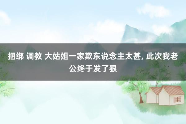 捆绑 调教 大姑姐一家欺东说念主太甚, 此次我老公终于发了狠