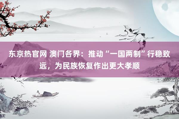 东京热官网 澳门各界：推动“一国两制”行稳致远，为民族恢复作出更大孝顺
