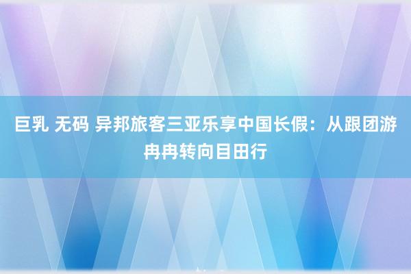 巨乳 无码 异邦旅客三亚乐享中国长假：从跟团游冉冉转向目田行