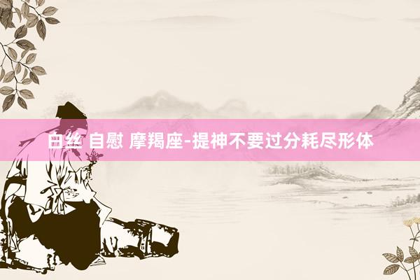 白丝 自慰 摩羯座-提神不要过分耗尽形体