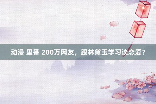 动漫 里番 200万网友，跟林黛玉学习谈恋爱？