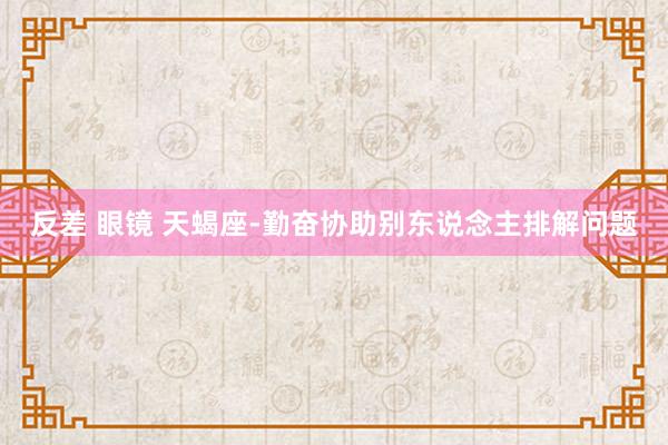 反差 眼镜 天蝎座-勤奋协助别东说念主排解问题