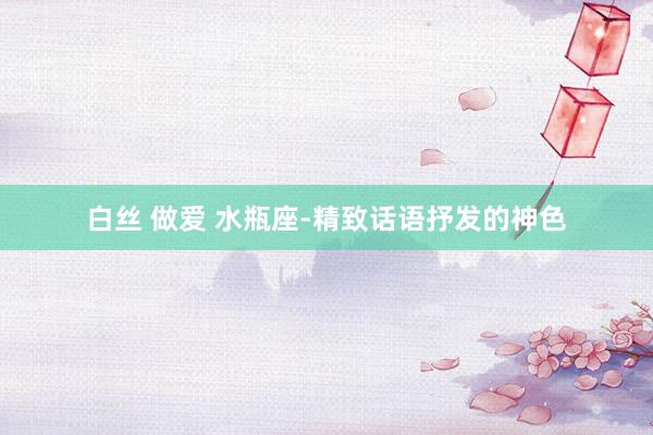 白丝 做爱 水瓶座-精致话语抒发的神色