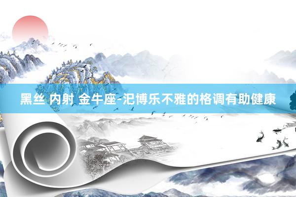 黑丝 内射 金牛座-汜博乐不雅的格调有助健康