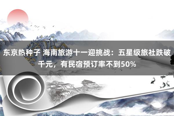 东京热种子 海南旅游十一迎挑战：五星级旅社跌破千元，有民宿预订率不到50%