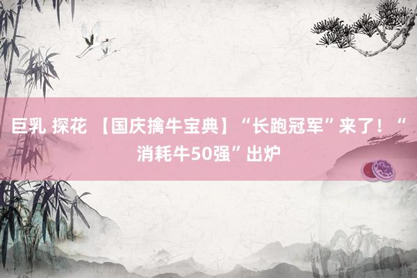 巨乳 探花 【国庆擒牛宝典】“长跑冠军”来了！“消耗牛50强”出炉