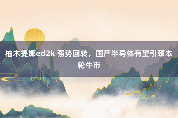 柚木提娜ed2k 强势回转，国产半导体有望引颈本轮牛市