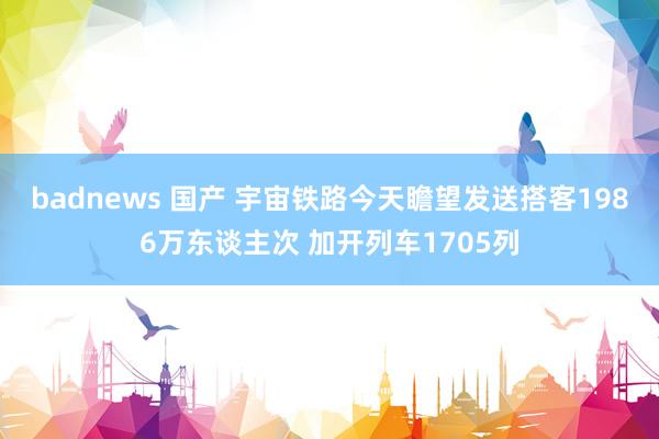 badnews 国产 宇宙铁路今天瞻望发送搭客1986万东谈主次 加开列车1705列