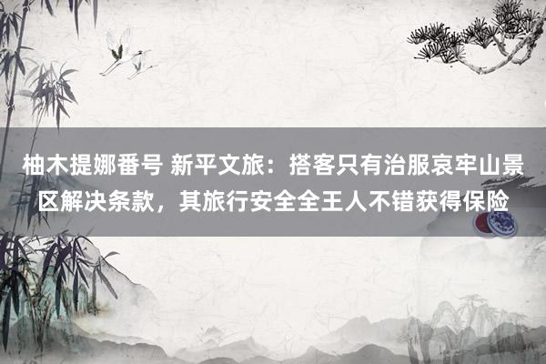 柚木提娜番号 新平文旅：搭客只有治服哀牢山景区解决条款，其旅行安全全王人不错获得保险