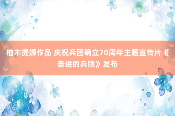 柚木提娜作品 庆祝兵团确立70周年主题宣传片《奋进的兵团》发布