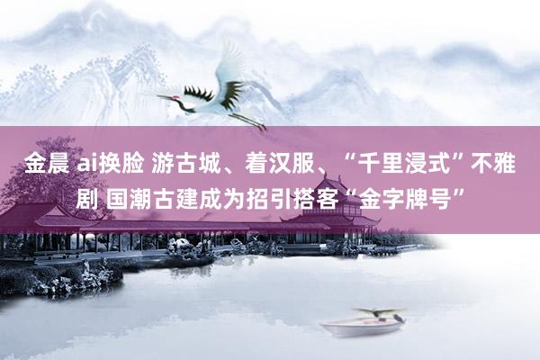 金晨 ai换脸 游古城、着汉服、“千里浸式”不雅剧 国潮古建成为招引搭客“金字牌号”