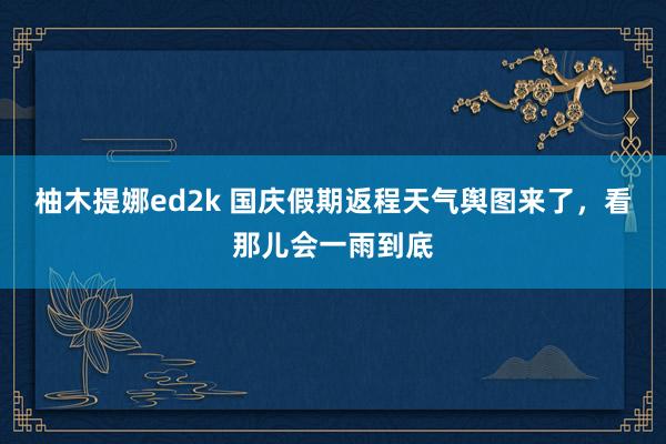 柚木提娜ed2k 国庆假期返程天气舆图来了，看那儿会一雨到底