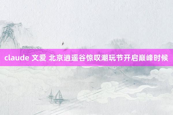 claude 文爱 北京逍遥谷惊叹潮玩节开启巅峰时候