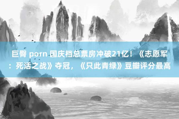 巨臀 porn 国庆档总票房冲破21亿！《志愿军：死活之战》夺冠，《只此青绿》豆瓣评分最高