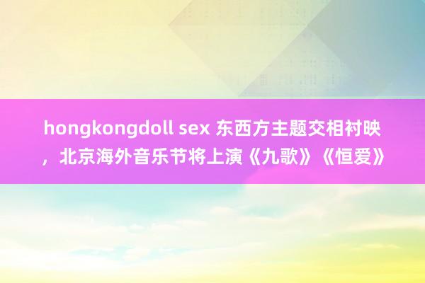 hongkongdoll sex 东西方主题交相衬映，北京海外音乐节将上演《九歌》《恒爱》