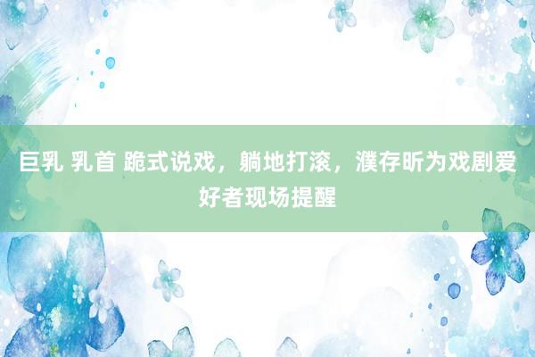巨乳 乳首 跪式说戏，躺地打滚，濮存昕为戏剧爱好者现场提醒