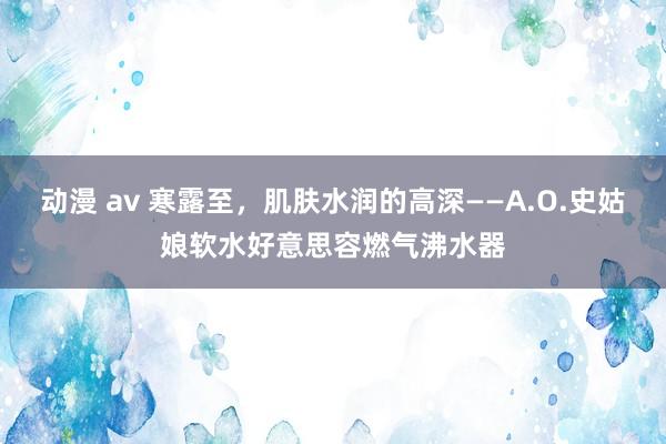 动漫 av 寒露至，肌肤水润的高深——A.O.史姑娘软水好意思容燃气沸水器
