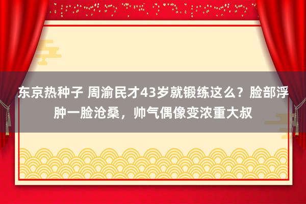 东京热种子 周渝民才43岁就锻练这么？脸部浮肿一脸沧桑，帅气偶像变浓重大叔