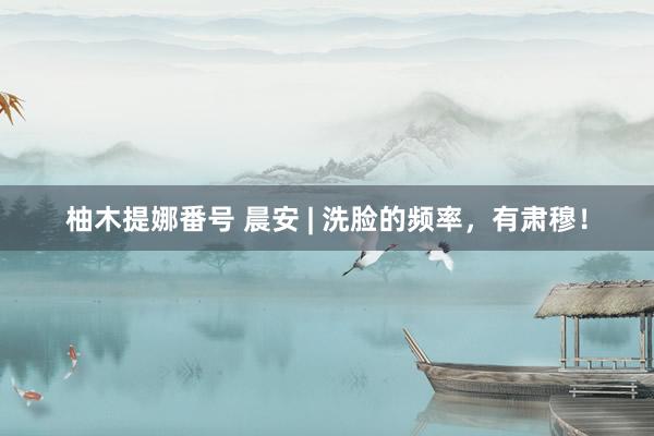 柚木提娜番号 晨安 | 洗脸的频率，有肃穆！
