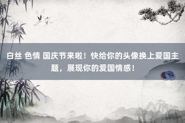 白丝 色情 国庆节来啦！快给你的头像换上爱国主题，展现你的爱国情感！