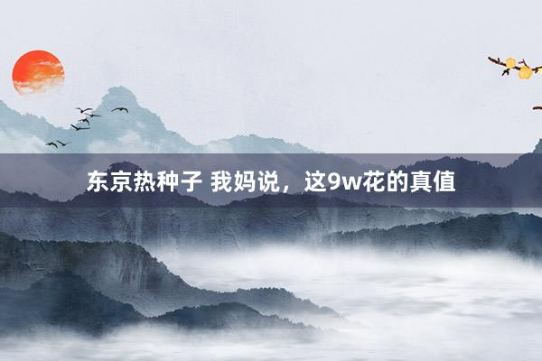 东京热种子 我妈说，这9w花的真值