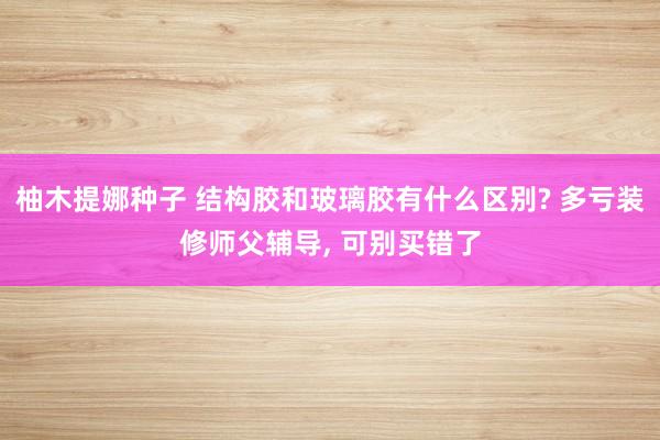 柚木提娜种子 结构胶和玻璃胶有什么区别? 多亏装修师父辅导, 可别买错了