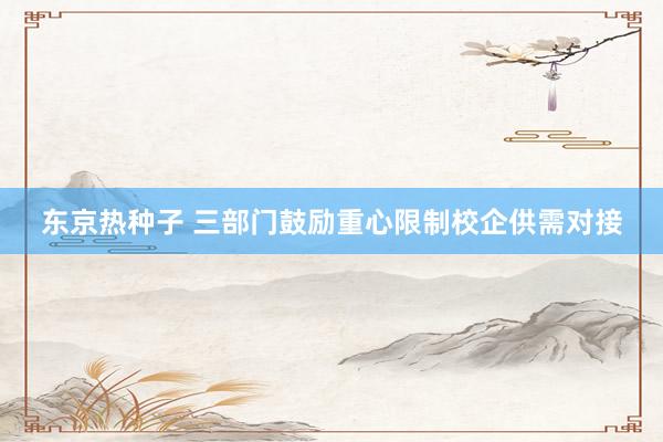 东京热种子 三部门鼓励重心限制校企供需对接