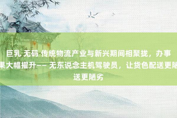 巨乳 无码 传统物流产业与新兴期间相聚拢，办事效果大幅擢升—— 无东说念主机驾驶员，让货色配送更陋劣