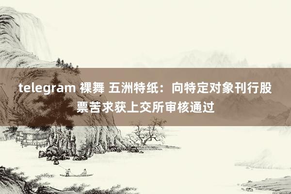 telegram 裸舞 五洲特纸：向特定对象刊行股票苦求获上交所审核通过