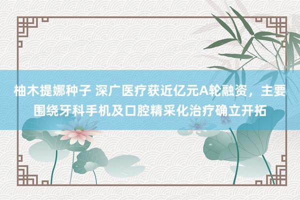 柚木提娜种子 深广医疗获近亿元A轮融资，主要围绕牙科手机及口腔精采化治疗确立开拓