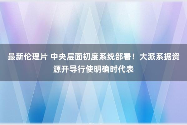 最新伦理片 中央层面初度系统部署！大派系据资源开导行使明确时代表