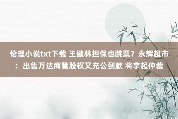 伦理小说txt下载 王健林担保也跳票？永辉超市：出售万达商管股权又充公到款 将拿起仲裁