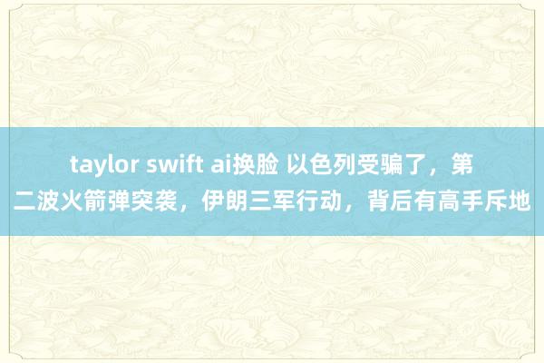 taylor swift ai换脸 以色列受骗了，第二波火箭弹突袭，伊朗三军行动，背后有高手斥地