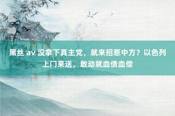 黑丝 av 没拿下真主党，就来招惹中方？以色列上门来送，敢动就血债血偿