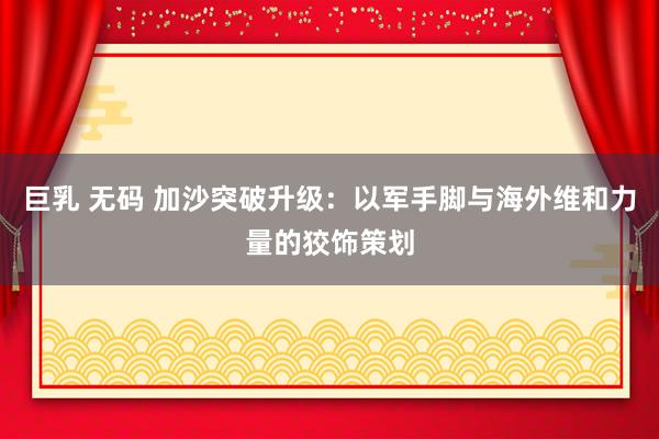 巨乳 无码 加沙突破升级：以军手脚与海外维和力量的狡饰策划