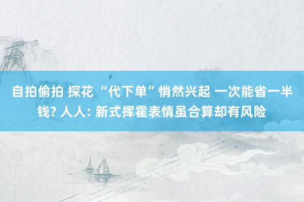 自拍偷拍 探花 “代下单”悄然兴起 一次能省一半钱? 人人: 新式挥霍表情虽合算却有风险