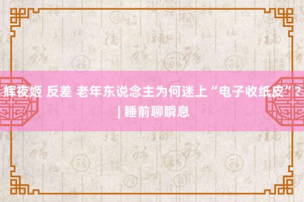 辉夜姬 反差 老年东说念主为何迷上“电子收纸皮”? | 睡前聊瞬息