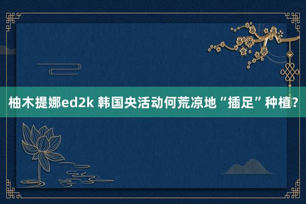 柚木提娜ed2k 韩国央活动何荒凉地“插足”种植？
