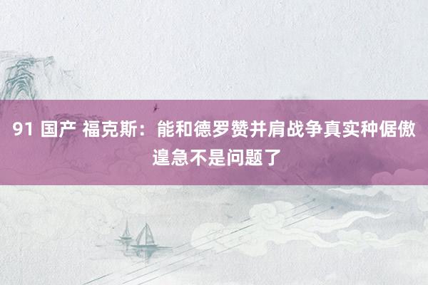 91 国产 福克斯：能和德罗赞并肩战争真实种倨傲 遑急不是问题了