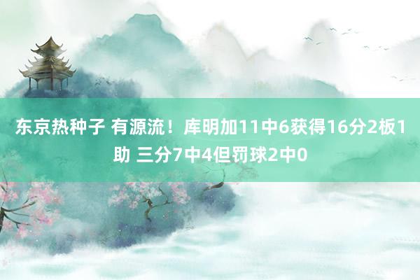 东京热种子 有源流！库明加11中6获得16分2板1助 三分7中4但罚球2中0
