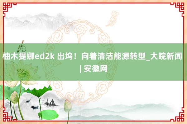 柚木提娜ed2k 出坞！向着清洁能源转型_大皖新闻 | 安徽网