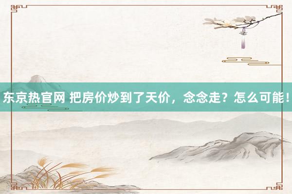 东京热官网 把房价炒到了天价，念念走？怎么可能！