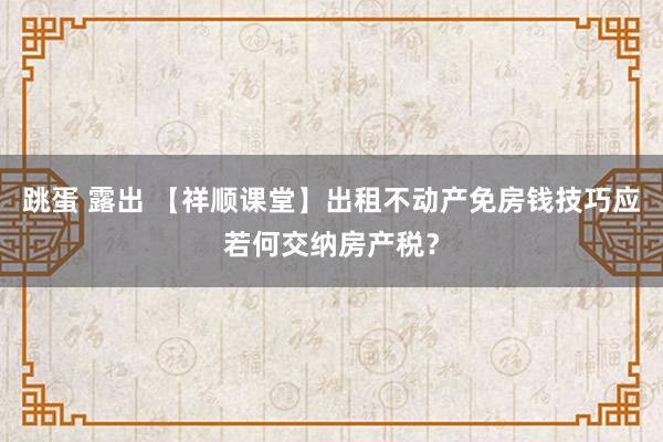 跳蛋 露出 【祥顺课堂】出租不动产免房钱技巧应若何交纳房产税？