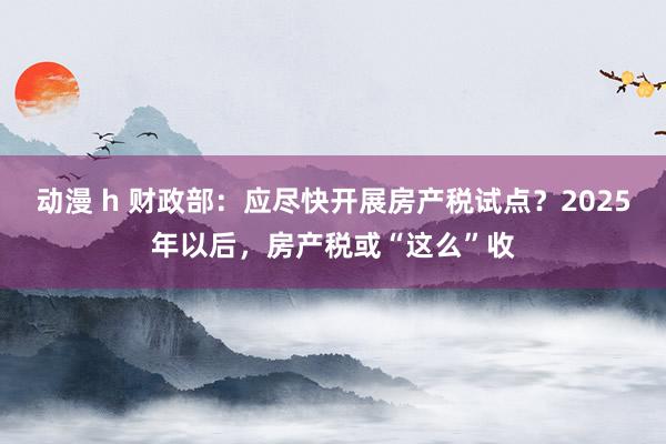 动漫 h 财政部：应尽快开展房产税试点？2025年以后，房产税或“这么”收